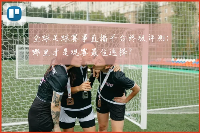 全球足球赛事直播平台终极评测：哪里才是观赛最佳选择？
