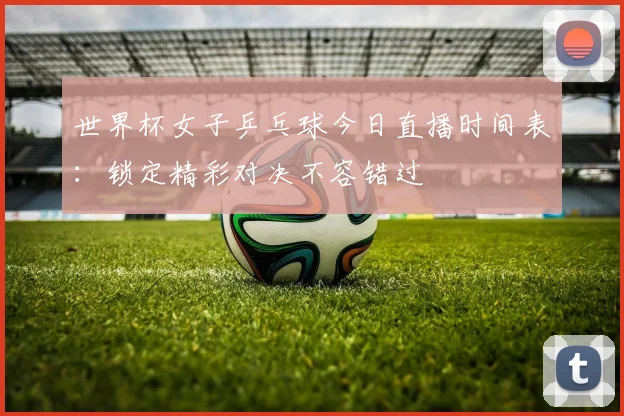 世界杯女子乒乓球今日直播时间表：锁定精彩对决不容错过