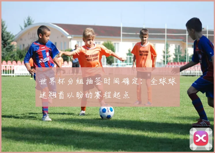 世界杯分组抽签时间确定:全球球迷翘首以盼的赛程起点