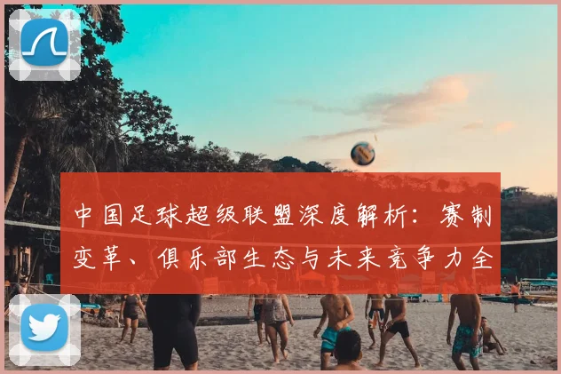 中国足球超级联盟深度解析:赛制变革、俱乐部生态与未来竞争力全景观察_20260610190311