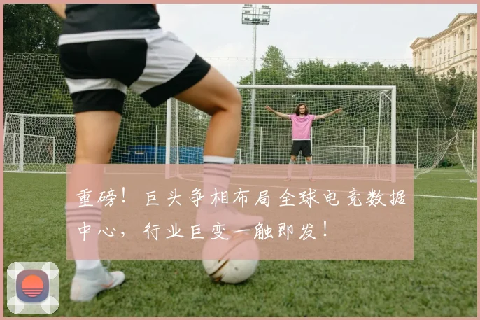 重磅！巨头争相布局全球电竞数据中心，行业巨变一触即发！