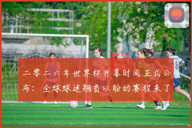 二零二六年世界杯开幕时间正式公布：全球球迷翘首以盼的赛程来了！
