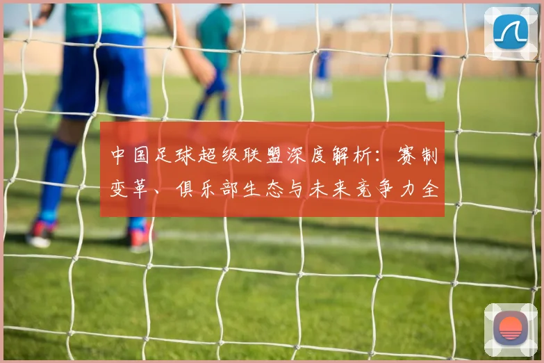 中国足球超级联盟深度解析：赛制变革、俱乐部生态与未来竞争力全景观察_20260610190311