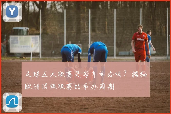 足球五大联赛是每年举办吗?揭秘欧洲顶级联赛的举办周期