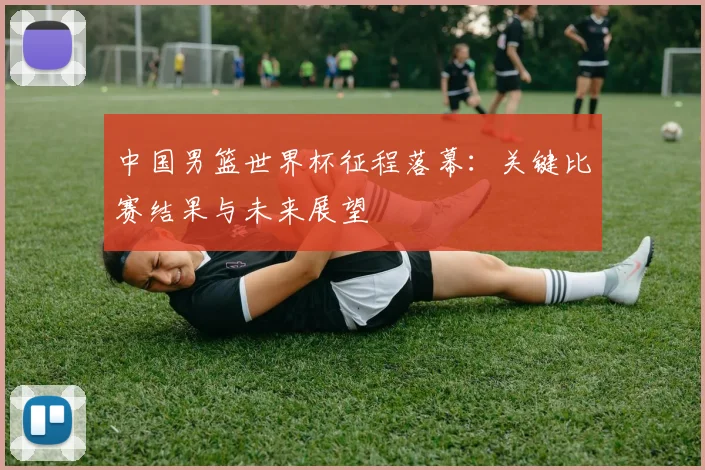 中国男篮世界杯征程落幕：关键比赛结果与未来展望