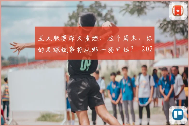 五大联赛烽火重燃:这个周末,你的足球故事将从哪一场开始?_20260611141749