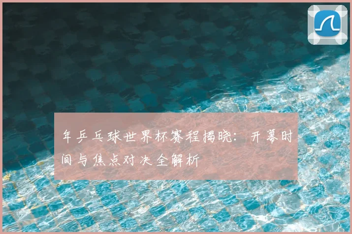 年乒乓球世界杯赛程揭晓：开幕时间与焦点对决全解析