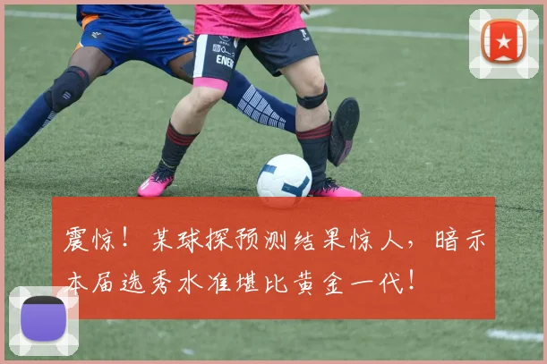 震惊！某球探预测结果惊人，暗示本届选秀水准堪比黄金一代！