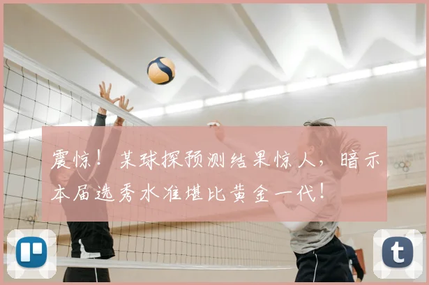 震惊！某球探预测结果惊人，暗示本届选秀水准堪比黄金一代！
