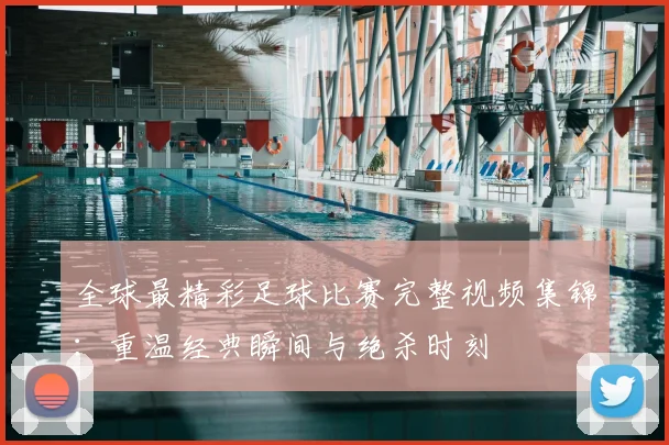 全球最精彩足球比赛完整视频集锦:重温经典瞬间与绝杀时刻